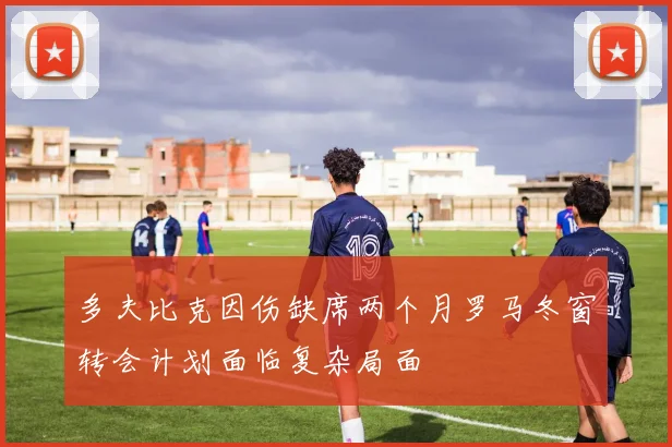 多夫比克因伤缺席两个月罗马冬窗转会计划面临复杂局面