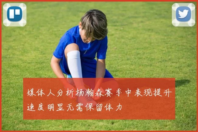 媒体人分析杨瀚森赛季中表现提升速度明显无需保留体力