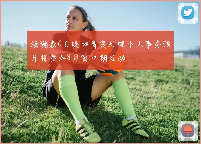 杨瀚森6日晚回青岛处理个人事务预计将参加8月窗口期活动