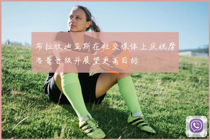 布拉欣迪亚斯在社交媒体上庆祝摩洛哥晋级并展望更高目标