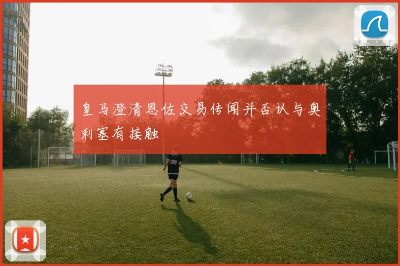 皇马澄清恩佐交易传闻并否认与奥利塞有接触
