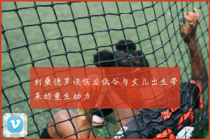 利桑德罗谈伤后低谷与女儿出生带来的重生动力