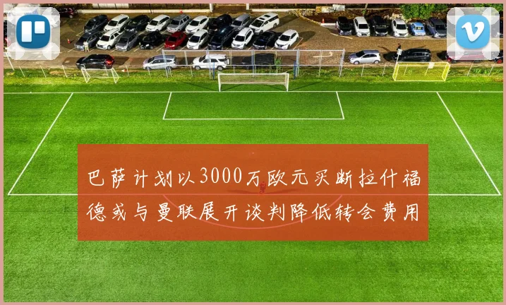 巴萨计划以3000万欧元买断拉什福德或与曼联展开谈判降低转会费用