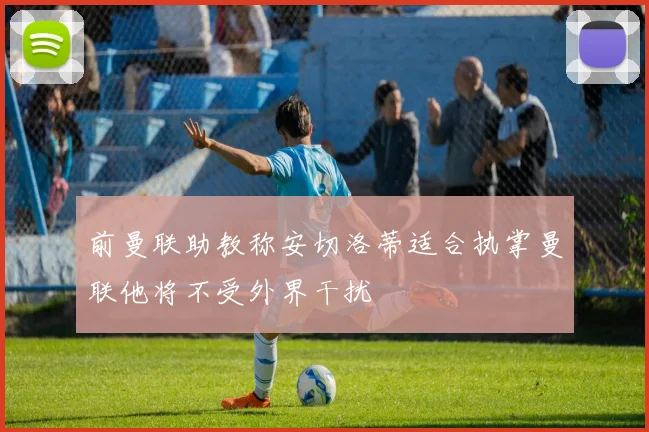 前曼联助教称安切洛蒂适合执掌曼联他将不受外界干扰