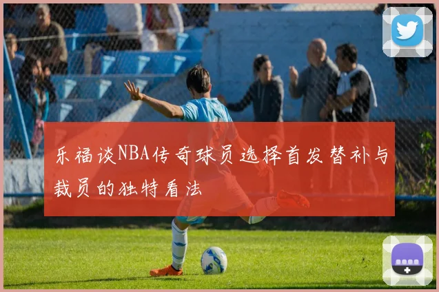 乐福谈NBA传奇球员选择首发替补与裁员的独特看法