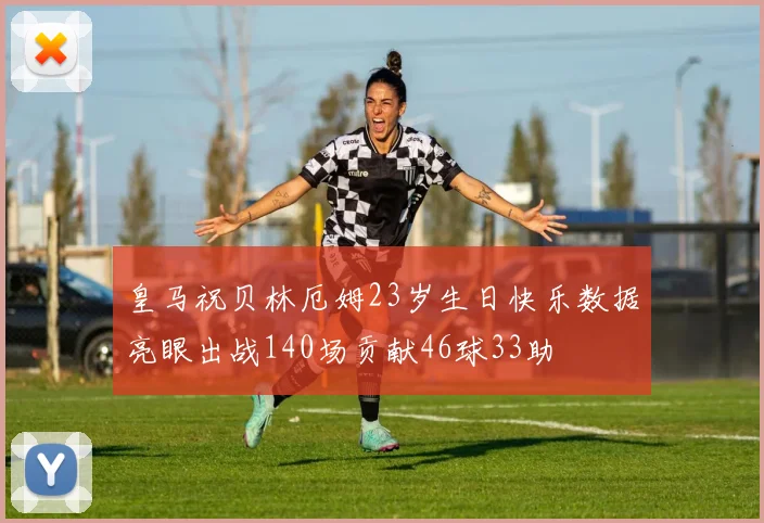 皇马祝贝林厄姆23岁生日快乐数据亮眼出战140场贡献46球33助