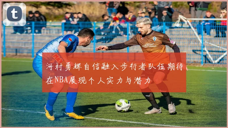 河村勇辉自信融入步行者队伍期待在NBA展现个人实力与潜力