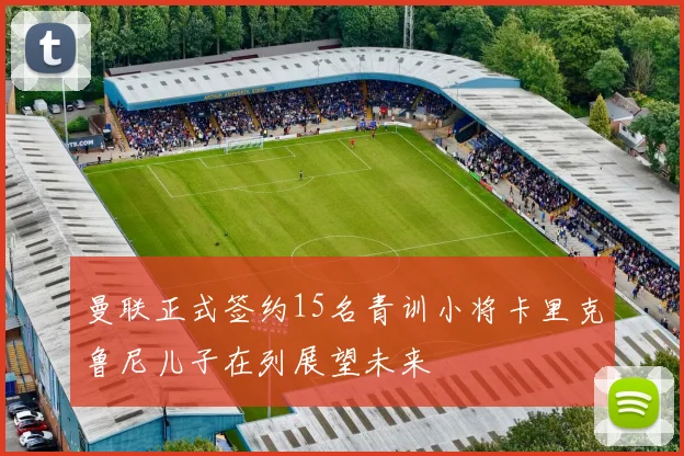 曼联正式签约15名青训小将卡里克鲁尼儿子在列展望未来