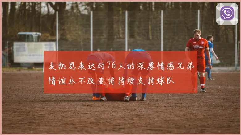 麦凯恩表达对76人的深厚情感兄弟情谊永不改变将持续支持球队