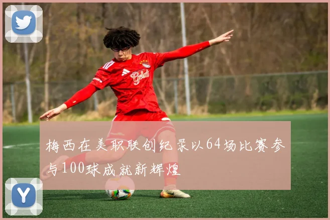 梅西在美职联创纪录以64场比赛参与100球成就新辉煌