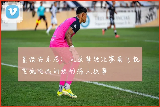 基扬安东尼：父亲每场比赛前飞抵雪城陪我训练的感人故事