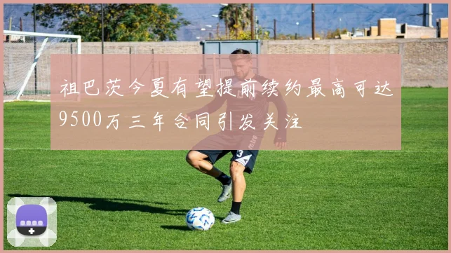 祖巴茨今夏有望提前续约最高可达9500万三年合同引发关注