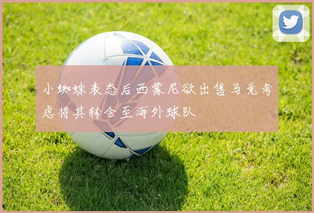 小蜘蛛表态后西蒙尼欲出售马竞考虑将其转会至海外球队