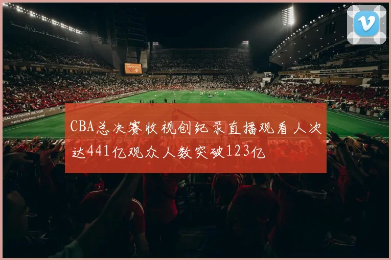 CBA总决赛收视创纪录直播观看人次达441亿观众人数突破123亿