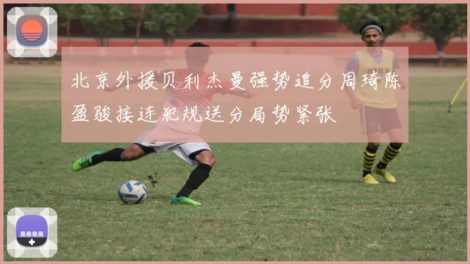 北京外援贝利杰曼强势追分周琦陈盈骏接连犯规送分局势紧张