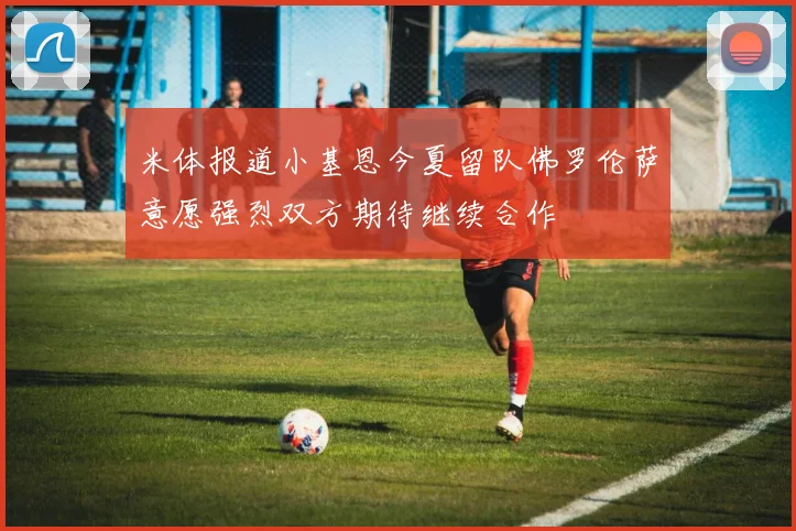 米体报道小基恩今夏留队佛罗伦萨意愿强烈双方期待继续合作