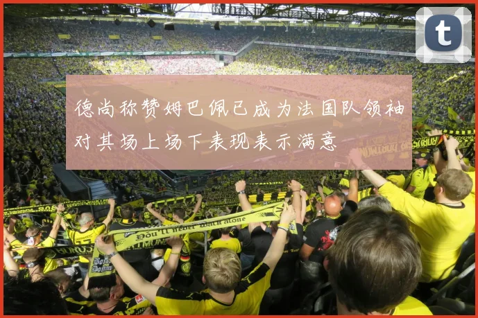 德尚称赞姆巴佩已成为法国队领袖对其场上场下表现表示满意