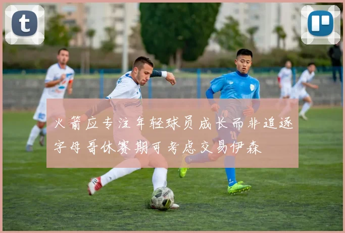 火箭应专注年轻球员成长而非追逐字母哥休赛期可考虑交易伊森