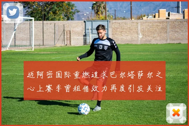 迈阿密国际重燃追求巴尔塔萨尔之心上赛季曾租借效力再度引发关注