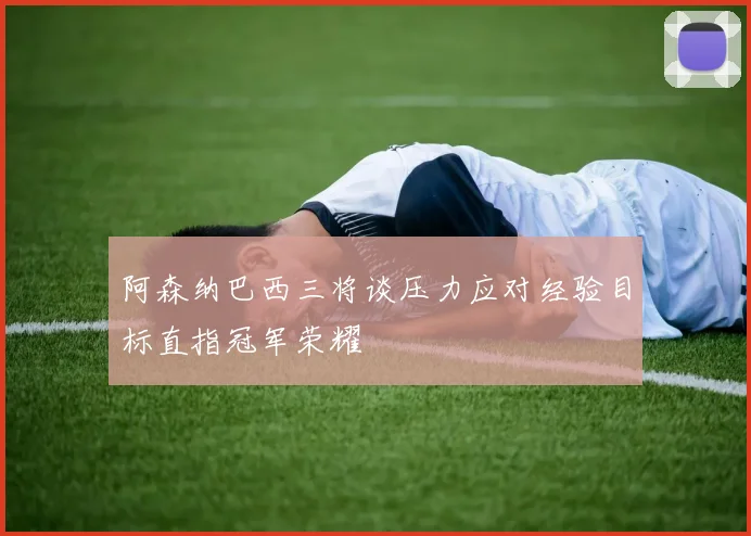 阿森纳巴西三将谈压力应对经验目标直指冠军荣耀