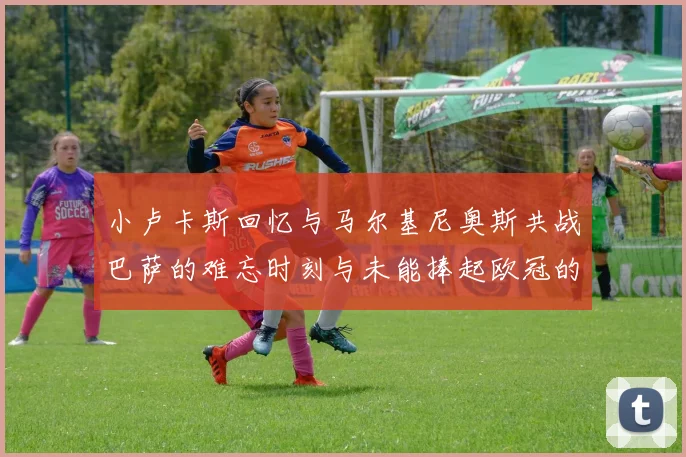 小卢卡斯回忆与马尔基尼奥斯共战巴萨的难忘时刻与未能捧起欧冠的遗憾