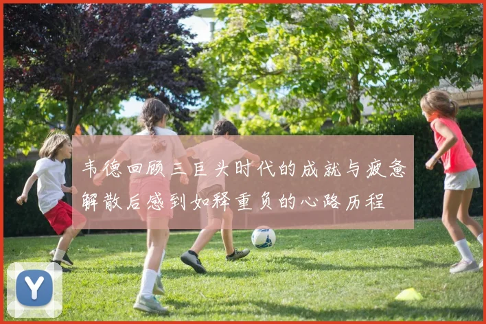 韦德回顾三巨头时代的成就与疲惫解散后感到如释重负的心路历程