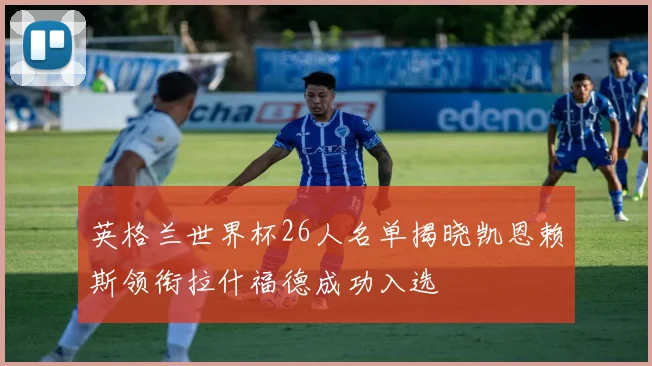 英格兰世界杯26人名单揭晓凯恩赖斯领衔拉什福德成功入选