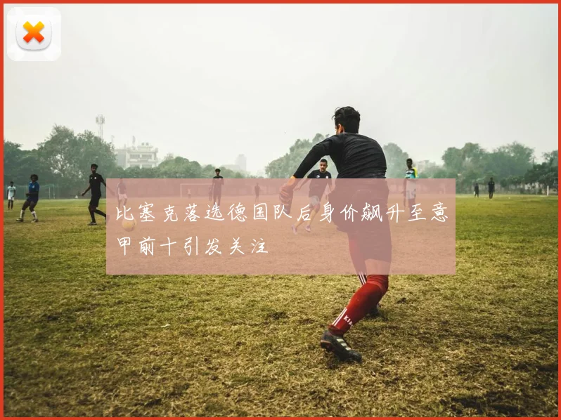 比塞克落选德国队后身价飙升至意甲前十引发关注