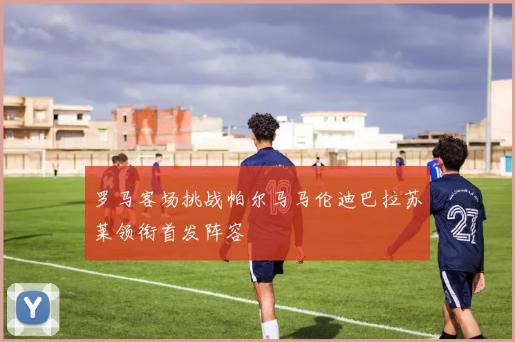 罗马客场挑战帕尔马马伦迪巴拉苏莱领衔首发阵容