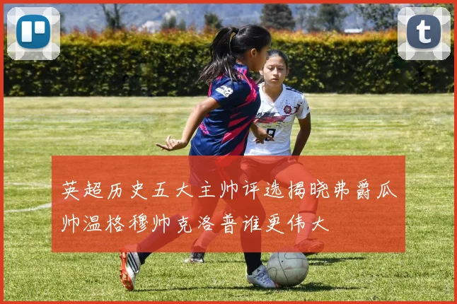 英超历史五大主帅评选揭晓弗爵瓜帅温格穆帅克洛普谁更伟大