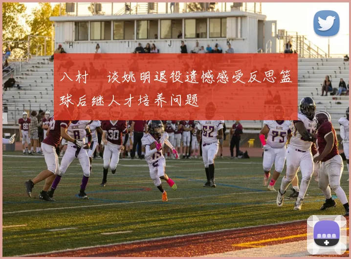 八村塁谈姚明退役遗憾感受反思篮球后继人才培养问题