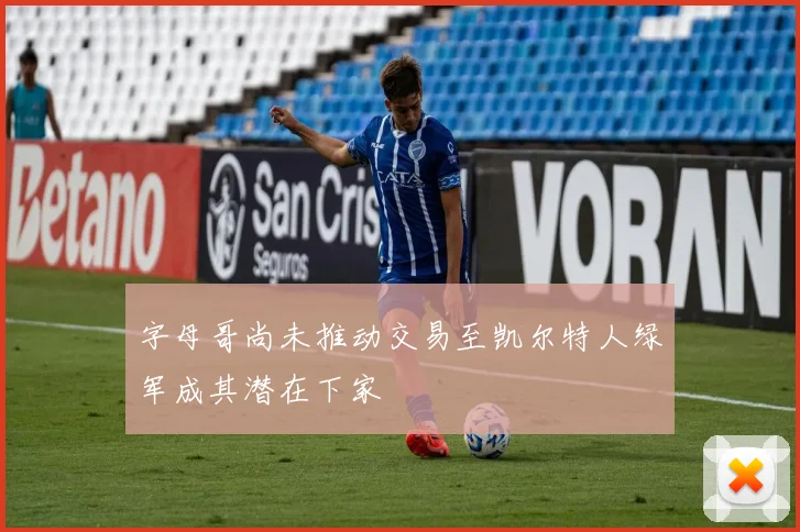 字母哥尚未推动交易至凯尔特人绿军成其潜在下家